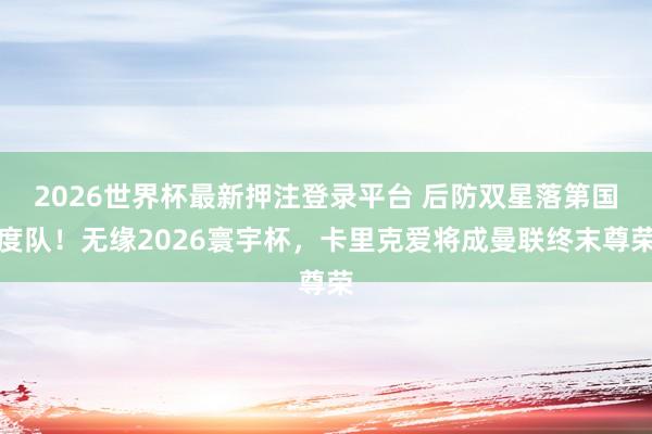 2026世界杯最新押注登录平台 后防双星落第国度队！无缘2026寰宇杯，卡里克爱将成曼联终末尊荣