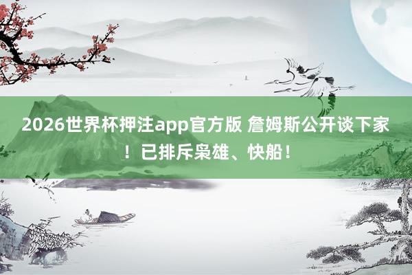 2026世界杯押注app官方版 詹姆斯公开谈下家！已排斥枭雄、快船！
