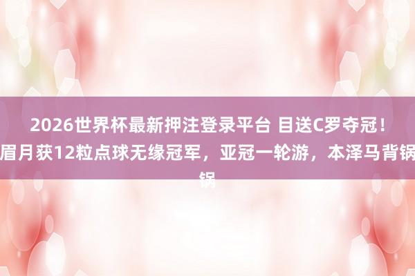 2026世界杯最新押注登录平台 目送C罗夺冠！眉月获12粒点球无缘冠军，亚冠一轮游，本泽马背锅