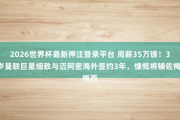 2026世界杯最新押注登录平台 周薪35万镑！34岁曼联巨星细致与迈阿密海外签约3年，慷慨将辅佐梅西