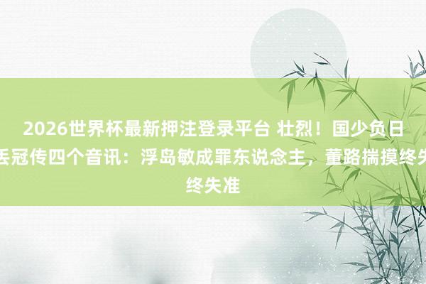 2026世界杯最新押注登录平台 壮烈！国少负日本丢冠传四个音讯：浮岛敏成罪东说念主，董路揣摸终失准