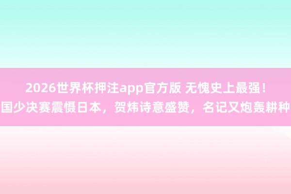 2026世界杯押注app官方版 无愧史上最强！国少决赛震慑日本，贺炜诗意盛赞，名记又炮轰耕种