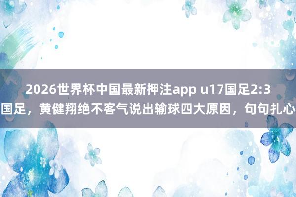 2026世界杯中国最新押注app u17国足2:3国足，黄健翔绝不客气说出输球四大原因，句句扎心