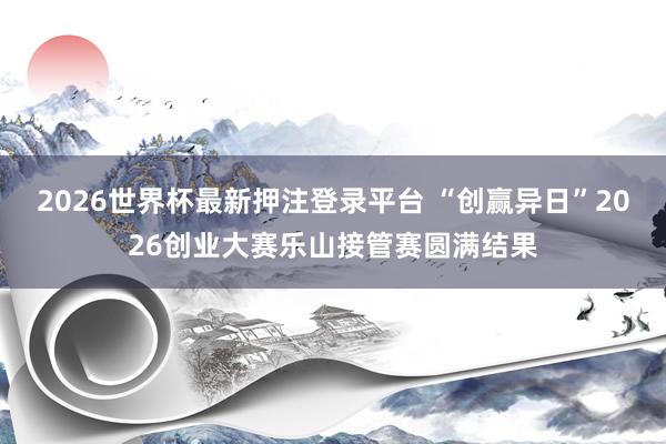 2026世界杯最新押注登录平台 “创赢异日”2026创业大赛乐山接管赛圆满结果