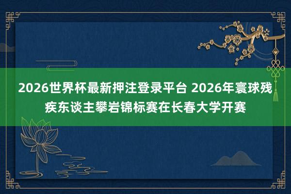 2026世界杯最新押注登录平台 2026年寰球残疾东谈主攀岩锦标赛在长春大学开赛