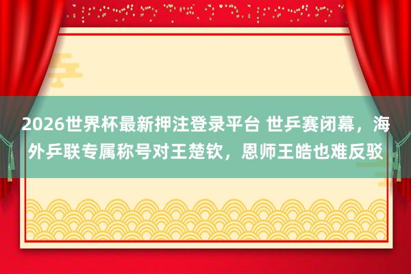 2026世界杯最新押注登录平台 世乒赛闭幕，海外乒联专属称号对王楚钦，恩师王皓也难反驳