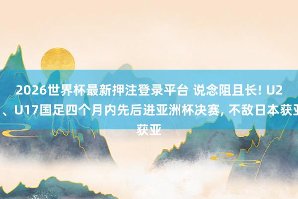 2026世界杯最新押注登录平台 说念阻且长! U23、U17国足四个月内先后进亚洲杯决赛， 不敌日本获亚