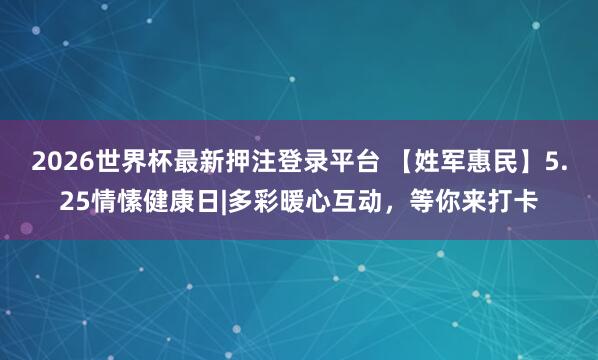2026世界杯最新押注登录平台 【姓军惠民】5.25情愫健康日|多彩暖心互动，等你来打卡