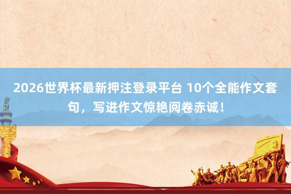 2026世界杯最新押注登录平台 10个全能作文套句，写进作文惊艳阅卷赤诚！