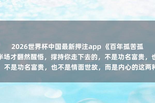 2026世界杯中国最新押注app 《百年孤苦孤身一人》：东谈主活到后半场才翻然醒悟，撑持你走下去的，不是功名富贵，也不是情面世故，而是内心的这两种次序感