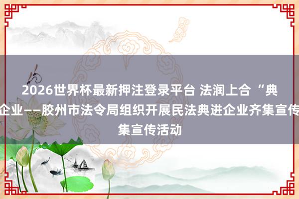 2026世界杯最新押注登录平台 法润上合 “典”亮企业——胶州市法令局组织开展民法典进企业齐集宣传活动