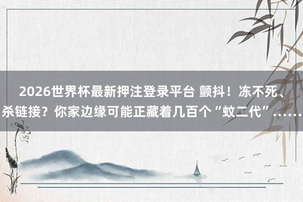 2026世界杯最新押注登录平台 颤抖！冻不死、杀链接？你家边缘可能正藏着几百个“蚊二代”……