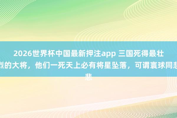2026世界杯中国最新押注app 三国死得最壮烈的大将，他们一死天上必有将星坠落，可谓寰球同悲