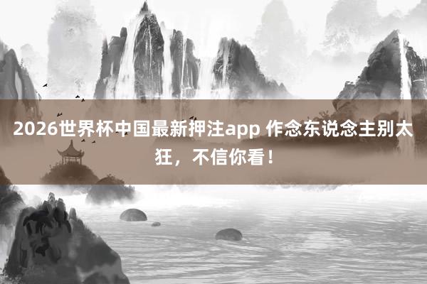 2026世界杯中国最新押注app 作念东说念主别太狂，不信你看！