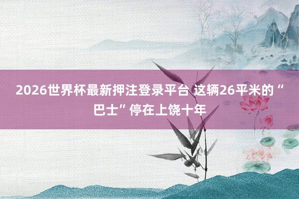2026世界杯最新押注登录平台 这辆26平米的“巴士”停在上饶十年