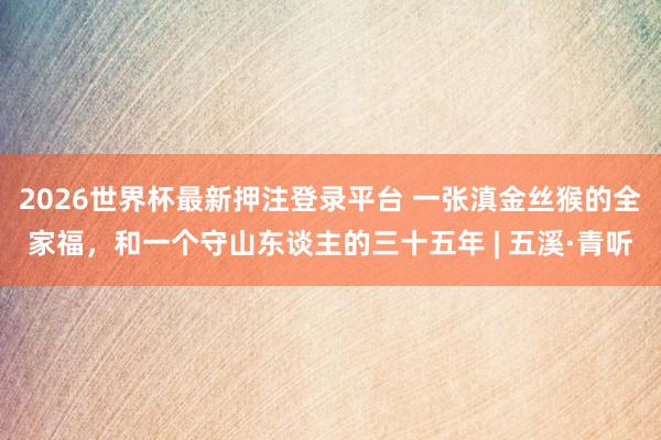 2026世界杯最新押注登录平台 一张滇金丝猴的全家福，和一个守山东谈主的三十五年 | 五溪·青听
