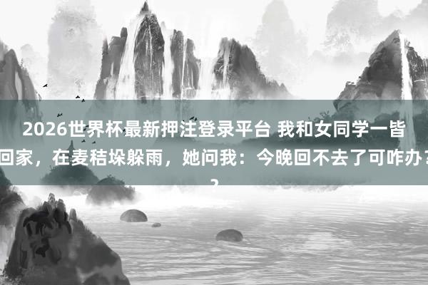 2026世界杯最新押注登录平台 我和女同学一皆回家，在麦秸垛躲雨，她问我：今晚回不去了可咋办？