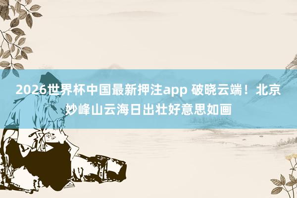 2026世界杯中国最新押注app 破晓云端！北京妙峰山云海日出壮好意思如画