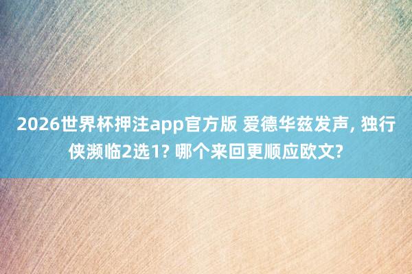 2026世界杯押注app官方版 爱德华兹发声， 独行侠濒临2选1? 哪个来回更顺应欧文?