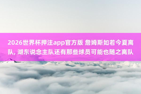 2026世界杯押注app官方版 詹姆斯如若今夏离队， 湖东说念主队还有那些球员可能也随之离队