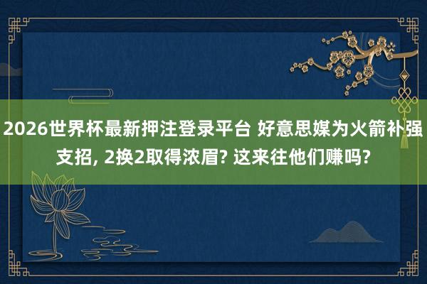 2026世界杯最新押注登录平台 好意思媒为火箭补强支招， 2换2取得浓眉? 这来往他们赚吗?