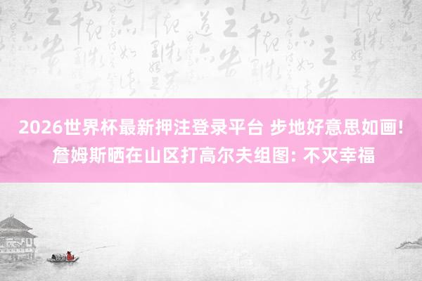 2026世界杯最新押注登录平台 步地好意思如画! 詹姆斯晒在山区打高尔夫组图: 不灭幸福