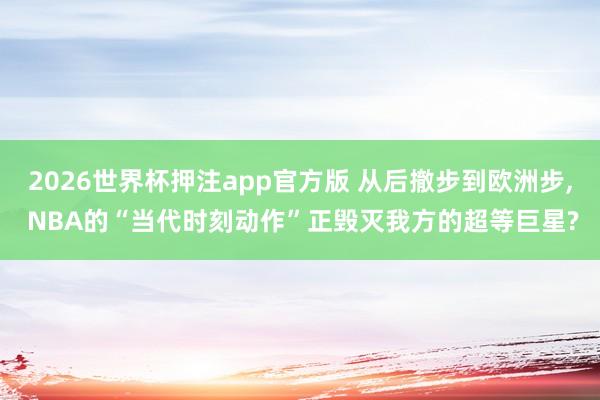 2026世界杯押注app官方版 从后撤步到欧洲步， NBA的“当代时刻动作”正毁灭我方的超等巨星?