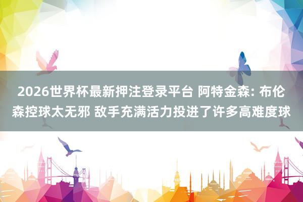 2026世界杯最新押注登录平台 阿特金森: 布伦森控球太无邪 敌手充满活力投进了许多高难度球