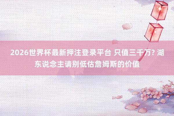 2026世界杯最新押注登录平台 只值三千万? 湖东说念主请别低估詹姆斯的价值