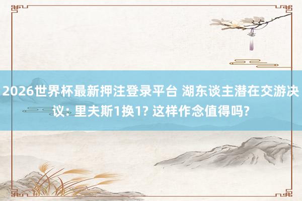 2026世界杯最新押注登录平台 湖东谈主潜在交游决议: 里夫斯1换1? 这样作念值得吗?