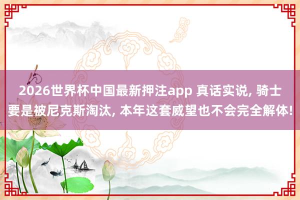 2026世界杯中国最新押注app 真话实说， 骑士要是被尼克斯淘汰， 本年这套威望也不会完全解体!