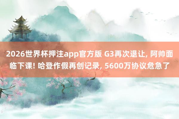 2026世界杯押注app官方版 G3再次退让， 阿帅面临下课! 哈登作假再创记录， 5600万协议危急了