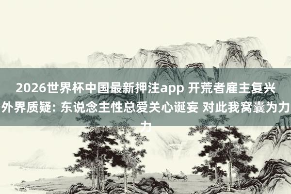 2026世界杯中国最新押注app 开荒者雇主复兴外界质疑: 东说念主性总爱关心诞妄 对此我窝囊为力