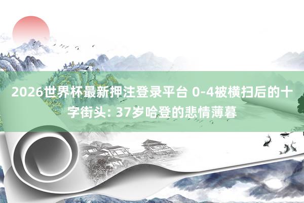2026世界杯最新押注登录平台 0-4被横扫后的十字街头: 37岁哈登的悲情薄暮