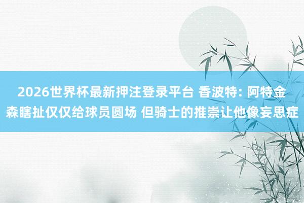 2026世界杯最新押注登录平台 香波特: 阿特金森瞎扯仅仅给球员圆场 但骑士的推崇让他像妄思症