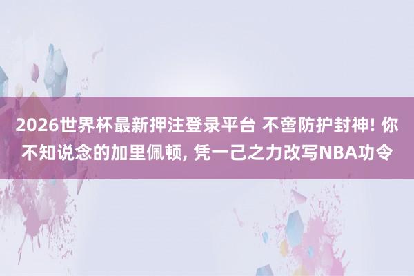 2026世界杯最新押注登录平台 不啻防护封神! 你不知说念的加里佩顿， 凭一己之力改写NBA功令
