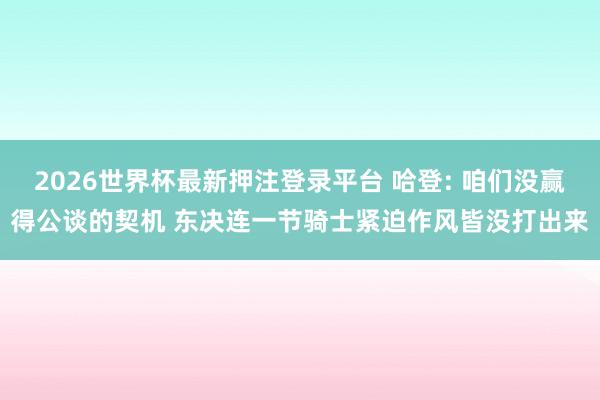 2026世界杯最新押注登录平台 哈登: 咱们没赢得公谈的契机 东决连一节骑士紧迫作风皆没打出来