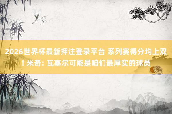 2026世界杯最新押注登录平台 系列赛得分均上双! 米奇: 瓦塞尔可能是咱们最厚实的球员