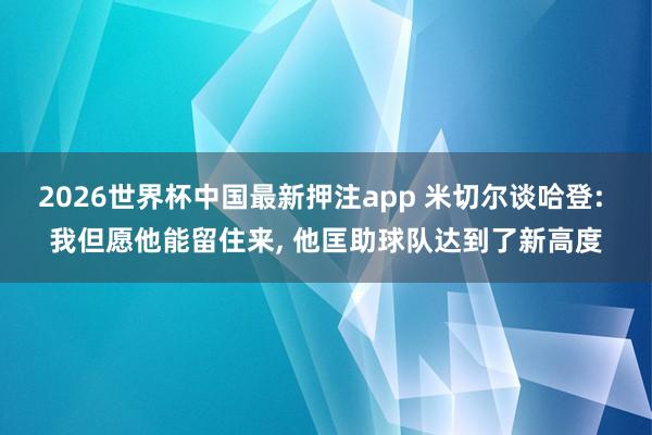 2026世界杯中国最新押注app 米切尔谈哈登: 我但愿他能留住来， 他匡助球队达到了新高度