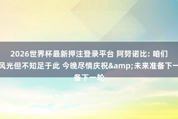 2026世界杯最新押注登录平台 阿努诺比: 咱们很风光但不知足于此 今晚尽情庆祝&未来准备下一轮