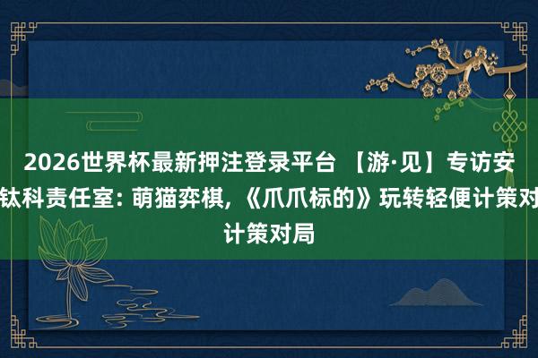 2026世界杯最新押注登录平台 【游·见】专访安奇钛科责任室: 萌猫弈棋， 《爪爪标的》玩转轻便计策对局