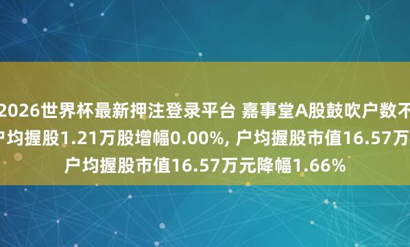 2026世界杯最新押注登录平台 嘉事堂A股鼓吹户数不变， 通顺A股户均握股1.21万股增幅0.00%， 户均握股市值16.57万元降幅1.66%