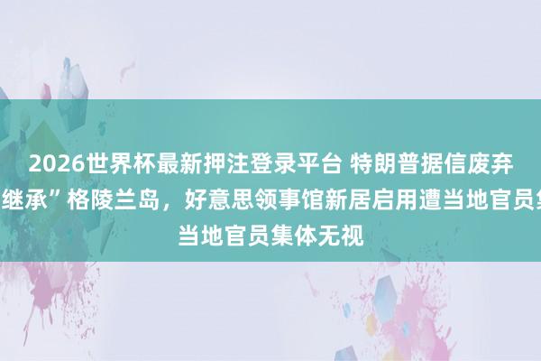 2026世界杯最新押注登录平台 特朗普据信废弃用武力“继承”格陵兰岛，好意思领事馆新居启用遭当地官员集体无视