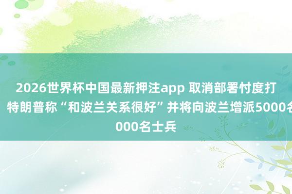 2026世界杯中国最新押注app 取消部署忖度打算后，特朗普称“和波兰关系很好”并将向波兰增派5000名士兵