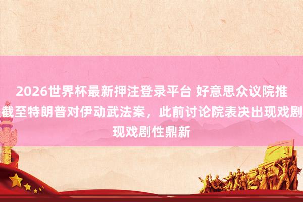 2026世界杯最新押注登录平台 好意思众议院推迟表决截至特朗普对伊动武法案，此前讨论院表决出现戏剧性鼎新