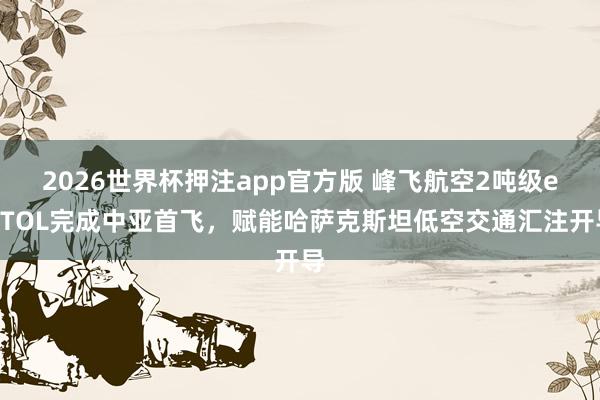 2026世界杯押注app官方版 峰飞航空2吨级eVTOL完成中亚首飞，赋能哈萨克斯坦低空交通汇注开导