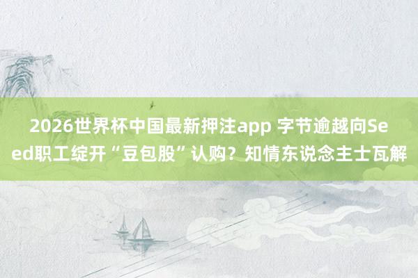 2026世界杯中国最新押注app 字节逾越向Seed职工绽开“豆包股”认购？知情东说念主士瓦解