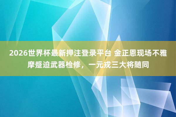 2026世界杯最新押注登录平台 金正恩现场不雅摩蹙迫武器检修，一元戎三大将随同