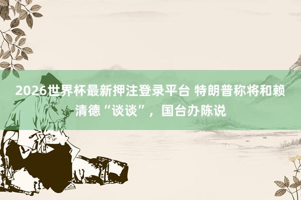 2026世界杯最新押注登录平台 特朗普称将和赖清德“谈谈”，国台办陈说