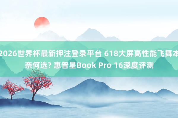 2026世界杯最新押注登录平台 618大屏高性能飞舞本奈何选? 惠普星Book Pro 16深度评测